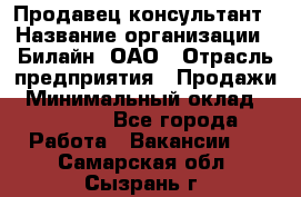 Продавец-консультант › Название организации ­ Билайн, ОАО › Отрасль предприятия ­ Продажи › Минимальный оклад ­ 30 000 - Все города Работа » Вакансии   . Самарская обл.,Сызрань г.